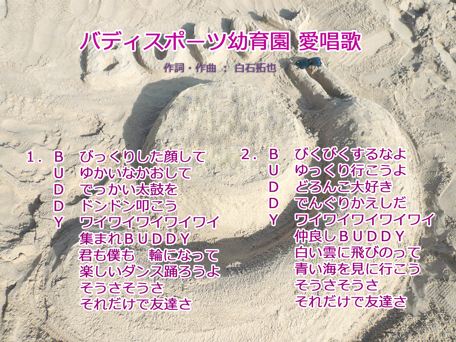 愛唱歌: １. B　びっくりした顔して 　　 U　ゆかいなかおして 　　 D　でっかい太鼓を 　　 D　ドンドン叩こう 　　 Y　ワイワイワイワイワイ 　　　　　集まれBUDDY 　　　　　君も僕も輪になって 　　　　　楽しいダンス踊ろうよ 　　　　　そうさそうさ 　　　　　それだけで友達さ    ２. B　びくびくするなよ 　　 U　ゆっくり行こうよ 　　 D　どろんこ大好き 　　 D　でんぐりかえしだ 　　 Y　ワイワイワイワイワイ 　　　　　仲良しBUDDY 　　　　　白い雲に飛びのって 　　　　　青い海を見に行こう 　　　　　そうさそうさ 　　　　　それだけで友達さ
